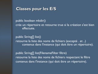Classes pour les E/S public boolean mkdir() crée un répertoire et retourne true si la création s'est bien effectuée. public String[] list() retourne la liste des noms de fichiers (excepté . et ..) contenus dans l'instance (qui doit être un répertoire). public String[] list(FilenameFilter filtre) retourne la liste des noms de fichiers respectant le filtre contenus dans l'instance (qui doit être un répertoire). 