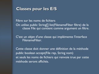 Classes pour les E/S Filtre sur les noms de fichiers On utilise public String[] list(FilenameFilter filtre) de la classe File qui contient comme argument un filtre.  C'est un objet d'une classe qui implémente l'interface FilenameFilter.  Cette classe doit donner une définition de la méthode public boolean accept(File rep, String nom) et seuls les noms de fichiers qui renvoie true par cette méthode seront affichés. 