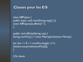 Classes pour les E/S class AffFicJava { public static void main(String args[ ] ){ (new AffFicJava()).affiche("."); } public void affiche(String rep) { String nomFics[ ] = (new File(rep)).list(new Filtre()); for (int i = 0; i < nomFics.length; i++) System.out.println(nomFics[i]); } }//la classe 