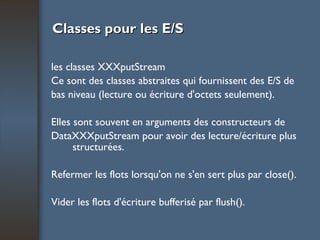 Classes pour les E/S les classes XXXputStream Ce sont des classes abstraites qui fournissent des E/S de bas niveau (lecture ou écriture d'octets seulement).  Elles sont souvent en arguments des constructeurs de DataXXXputStream pour avoir des lecture/écriture plus structurées. Refermer les flots lorsqu'on ne s'en sert plus par close(). Vider les flots d'écriture bufferisé par flush(). 