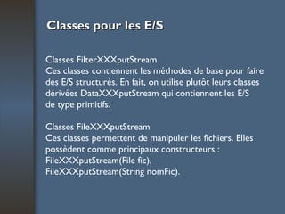 Classes pour les E/S Classes FilterXXXputStream Ces classes contiennent les méthodes de base pour faire des E/S structurés. En fait, on utilise plutôt leurs classes dérivées DataXXXputStream qui contiennent les E/S de type primitifs. Classes FileXXXputStream Ces classes permettent de manipuler les fichiers. Elles possèdent comme principaux constructeurs : FileXXXputStream(File fic), FileXXXputStream(String nomFic). 