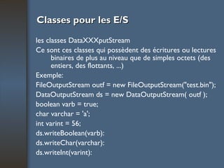 Classes pour les E/S les classes DataXXXputStream Ce sont ces classes qui possèdent des écritures ou lectures binaires de plus au niveau que de simples octets (des entiers, des flottants, ...) Exemple: FileOutputStream outf = new FileOutputStream("test.bin"); DataOutputStream ds = new DataOutputStream( outf ); boolean varb = true; char varchar = 'a'; int varint = 56; ds.writeBoolean(varb): ds.writeChar(varchar): ds.writeInt(varint): 