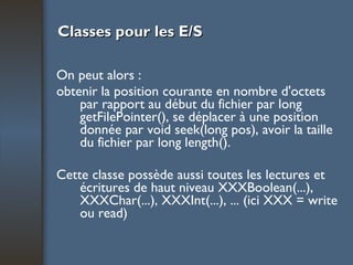 Classes pour les E/S On peut alors : obtenir la position courante en nombre d'octets par rapport au début du fichier par long getFilePointer(), se déplacer à une position donnée par void seek(long pos), avoir la taille du fichier par long length(). Cette classe possède aussi toutes les lectures et écritures de haut niveau XXXBoolean(...), XXXChar(...), XXXInt(...), ... (ici XXX = write ou read) 