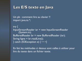 Les E/S texte en Java Un pb : comment lire au clavier !! import java.io.*; try { InputStreamReader isr = new InputStreamReader (System.in); BufferedReader br = new BufferedReader (isr); String ligne = br.readLine(); } catch (IOException e) { • • •} En fait les méthodes ci dessus sont celles à utiliser pour lire du texte dans un fichier texte. 