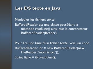 Les E/S texte en Java Manipuler les fichiers texte BufferedReader est une classe possédant la méthode readLine() ainsi que le constructeur BufferedReader(Reader). Pour lire une ligne d’un fichier texte, voici un code  BufferedReader ibr = new BufferedReader(new FileReader("monFic.txt")); String ligne = ibr.readLine(); 