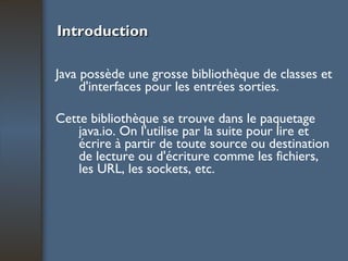 Introduction Java possède une grosse bibliothèque de classes et d'interfaces pour les entrées sorties.  Cette bibliothèque se trouve dans le paquetage java.io. On l'utilise par la suite pour lire et écrire à partir de toute source ou destination de lecture ou d'écriture comme les fichiers, les URL, les sockets, etc. 