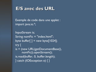 E/S avec des URL Exemple de code dans une applet : import java.io.*; InputStream is; String nomFic = "index.html"; byte buffer[ ] = new byte[1024]; try { is = (new URL(getDocumentBase(), nomFic)).openStream(); is.read(buffer, 0, buffer.length); } catch (IOException e) { } 