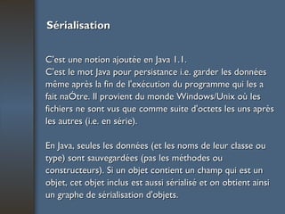 Sérialisation C'est une notion ajoutée en Java 1.1. C'est le mot Java pour persistance i.e. garder les données même après la fin de l'exécution du programme qui les a fait naître. Il provient du monde Windows/Unix où les fichiers ne sont vus que comme suite d'octets les uns après les autres (i.e. en série). En Java, seules les données (et les noms de leur classe ou type) sont sauvegardées (pas les méthodes ou constructeurs). Si un objet contient un champ qui est un objet, cet objet inclus est aussi sérialisé et on obtient ainsi un graphe de sérialisation d'objets. 