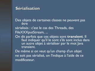 Sérialisation Des objets de certaines classes ne peuvent pas être sérialisés : c'est le cas des Threads, des FileXXXputStream, ...  On dit parfois que ces objets sont  transient . Il faut indiquer qu'il le sont s'ils sont inclus dans un autre objet à sérialiser par le mot Java transient.  De même si on veut qu'un champ d'un objet ne soit pas sérialisé, on l'indique à l'aide de ce modificateur. 