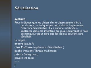 Sérialisation syntaxe Pour indiquer que les objets d'une classe peuvent être persistents on indique que cette classe implémente l'interface Serializable. Il y a aucune méthode à implanter dans cet interface qui joue seulement le rôle de marqueur pour dire que les objets peuvent être sérialisés. Exemple : import java.io.*; class MaClasse implements Serializable { public transient Thread maThread; private String nom; private int total; • • • } 