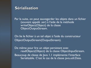 Sérialisation Par la suite, on peut sauvegarder les objets dans un fichier (souvent appelé .ser) à l'aide de la méthode writeObject(Object) de la classe ObjectOutputStream.  On lie le fichier à un tel objet à l'aide du constructeur ObjectOutputStream(OutputStream).  De même pour lire un objet persistant avec readObject(Object) de la classe ObjectInputStream. Beaucoup de classe de Java 1.1 implémente l'interface Serializable. C'est le cas de la classe java.util.Date. 