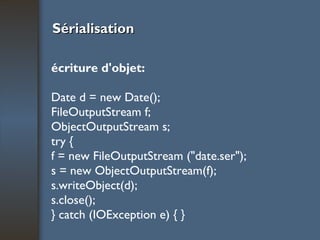 Sérialisation écriture d'objet: Date d = new Date(); FileOutputStream f; ObjectOutputStream s; try { f = new FileOutputStream ("date.ser"); s = new ObjectOutputStream(f); s.writeObject(d); s.close(); } catch (IOException e) { } 