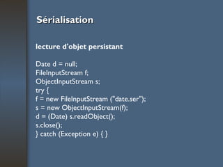 Sérialisation lecture d'objet persistant Date d = null; FileInputStream f; ObjectInputStream s; try { f = new FileInputStream ("date.ser"); s = new ObjectInputStream(f); d = (Date) s.readObject(); s.close(); } catch (Exception e) { } 