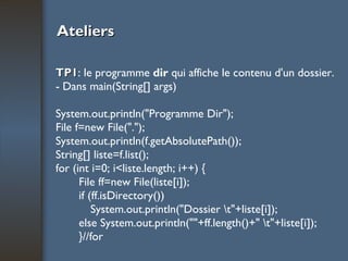 Ateliers TP1 : le programme  dir  qui affiche le contenu d'un dossier. - Dans main(String[] args)  System.out.println("Programme Dir"); File f=new File("."); System.out.println(f.getAbsolutePath());  String[] liste=f.list();  for (int i=0; i<liste.length; i++) {  File ff=new File(liste[i]);  if (ff.isDirectory())  System.out.println("Dossier \t"+liste[i]);  else System.out.println(""+ff.length()+" \t"+liste[i]);  }//for  