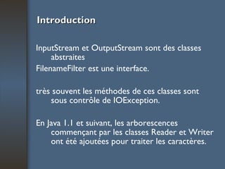 Introduction InputStream et OutputStream sont des classes abstraites FilenameFilter est une interface. très souvent les méthodes de ces classes sont sous contrôle de IOException. En Java 1.1 et suivant, les arborescences commençant par les classes Reader et Writer ont été ajoutées pour traiter les caractères. 