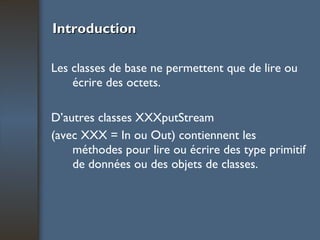 Introduction Les classes de base ne permettent que de lire ou écrire des octets.  D’autres classes XXXputStream  (avec XXX = In ou Out) contiennent les méthodes pour lire ou écrire des type primitif de données ou des objets de classes. 
