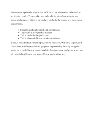 Streams are a powerful abstraction in Node.js that allows data to be read or
written in chunks. They can be used to handle input and output data in a
sequential manner, which is particularly useful for large data sets or network
connections.
● Streams can handle input and output data.
● They work in a sequential manner.
● This is useful for large data sets.
● This is also useful for network connections.
Node.js provides four stream types, namely Readable, Writable, Duplex, and
Transform, which serve distinct purposes in processing data. By using the
methods provided by the stream module, developers can easily create and use
streams to handle data in a more efficient and scalable way.
 