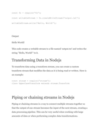const fs = require('fs');
const writableStream = fs.createWriteStream('output.txt');
writableStream.write('Hello, World!');
Output
Hello World!
This code creates a writable stream to a file named ‘output.txt’ and writes the
string ‘’Hello, World!’’ to it.
Transforming Data in Nodejs
To transform data using a transform stream, you can create a custom
transform stream that modifies the data as it is being read or written. Here is
an example:
const stream = require('stream');
class UpperCaseTransform extends stream.Transform
Piping or chaining streams in Nodejs
Piping or chaining streams is a way to connect multiple streams together so
that the output of one stream becomes the input of the next stream, creating a
data processing pipeline. This can be very useful when working with large
amounts of data or when performing complex data transformations.
 