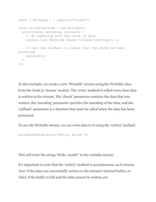 const { Writable } = require('stream');
const writableStream = new Writable({
write(chunk, encoding, callback) {
// do something with the chunk of data
console.log(`Received chunk: ${chunk.toString()}`);
// call the callback to signal that the chunk has been
processed
callback();
}
});
In this example, we create a new ‘Writable’ stream using the Writable class
from the Node.js ‘stream’ module. The ‘write’ method is called every time data
is written to the stream. The ‘chunk’ parameter contains the data that was
written, the ‘encoding’ parameter specifies the encoding of the data, and the
‘callback’ parameter is a function that must be called when the data has been
processed.
To use the Writable stream, we can write data to it using the ‘write()’ method:
writableStream.write('Hello, world!');
This will write the string “Hello, world!” to the writable stream.
It’s important to note that the ‘write()’ method is asynchronous, so it returns
‘true’ if the data was successfully written to the stream’s internal buffer, or
‘false’ if the buffer is full and the data cannot be written yet.
 