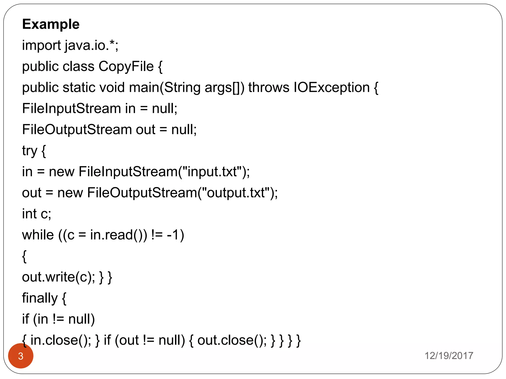 12/19/20173
Example
import java.io.*;
public class CopyFile {
public static void main(String args[]) throws IOException {
FileInputStream in = null;
FileOutputStream out = null;
try {
in = new FileInputStream("input.txt");
out = new FileOutputStream("output.txt");
int c;
while ((c = in.read()) != -1)
{
out.write(c); } }
finally {
if (in != null)
{ in.close(); } if (out != null) { out.close(); } } } }
 