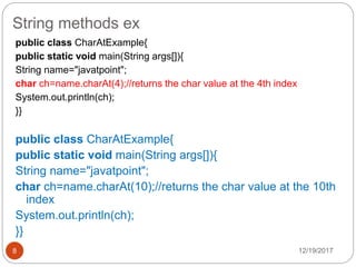 String methods ex
12/19/20178
public class CharAtExample{
public static void main(String args[]){
String name="javatpoint";
char ch=name.charAt(4);//returns the char value at the 4th index
System.out.println(ch);
}}
public class CharAtExample{
public static void main(String args[]){
String name="javatpoint";
char ch=name.charAt(10);//returns the char value at the 10th
index
System.out.println(ch);
}}
 