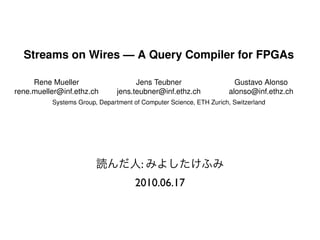 Streams on Wires — A Query Compiler for FPGAs

           Rene Mueller                              Jens Teubner                         Gustavo Alonso
      rene.mueller@inf.ethz.ch                 jens.teubner@inf.ethz.ch                 alonso@inf.ethz.ch
                     Systems Group, Department of Computer Science, ETH Zurich, Switzerland




ABSTRACT                                                           The Avalanche project at ETH Zurich addresses the chal-
Taking advantage of many-core, heterogeneous hardware for       lenging questions raised by these scenarios. In Avalanche,
data processing tasks is a diﬃcult problem. In this paper, we   we study the impact of modern computer architectures on
                                                                data processing. As part of the eﬀorts around Avalanche,
                                                        :
consider the use of FPGAs for data stream processing as co-
processors in many-core architectures. We present Glacier,      we assess the potential of using FPGAs as additional cores
a component library and compositional compiler that trans-      in many-core machines and how they could be exploited for
                                                      2010.06.17
forms continuous queries into logic circuits by composing
library components on an operator-level basis. In the pa-
                                                                data processing purposes.
                                                                   In this paper, we report on the work we have done devel-
per we consider selection, aggregation, grouping, as well as    oping Glacier, a library of components and a basic compiler
windowing operators, and discuss their design as modular        for continuous queries implemented on top of an FPGA.
elements.                                                       The ultimate goal of this line of work is to develop a hy-
   We also show how signiﬁcant performance improvements         brid data stream processing engine where an optimizer dis-
can be achieved by inserting the FPGA into the system’s         tributes query workloads across a set of CPUs (general-
data path (e.g., between the network interface and the host     purpose or specialized) and FPGA chips. In here, we focus
CPU). Our experiments show that queries on the FPGA             on how conventional streaming operators can be mapped to
 