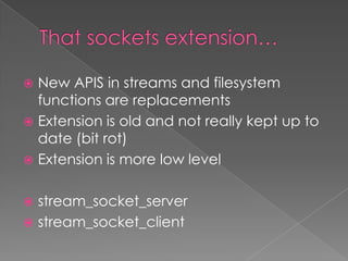  New APIS in streams and filesystem
  functions are replacements
 Extension is old and not really kept up to
  date (bit rot)
 Extension is more low level


 stream_socket_server
 stream_socket_client
 