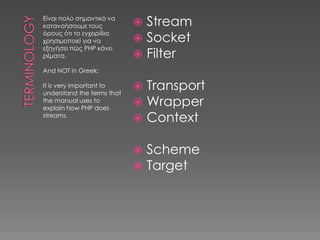 Είναι πολύ σημαντικό να
κατανοήσουμε τους            Stream
                             Socket
όρους ότι το εγχειρίδιο
χρησιμοποιεί για να
εξηγήσει πώς PHP κάνει
ρέματα.                      Filter
And NOT in Greek:

It is very important to
understand the terms that
                               Transport
the manual uses to
explain how PHP does
                               Wrapper
streams.
                               Context

                               Scheme
                               Target
 