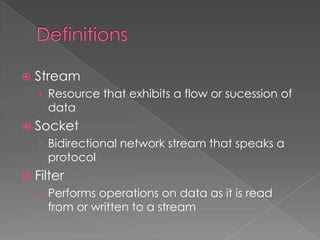    Stream
    › Resource that exhibits a flow or sucession of
      data
   Socket
    › Bidirectional network stream that speaks a
      protocol
   Filter
    › Performs operations on data as it is read
      from or written to a stream
 