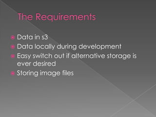  Data in s3
 Data locally during development
 Easy switch out if alternative storage is
  ever desired
 Storing image files
 