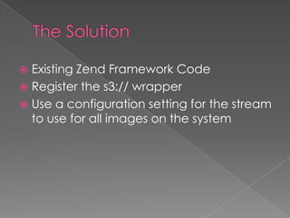  Existing Zend Framework Code
 Register the s3:// wrapper
 Use a configuration setting for the stream
  to use for all images on the system
 