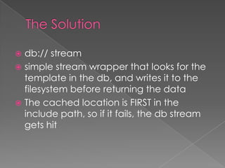  db:// stream
 simple stream wrapper that looks for the
  template in the db, and writes it to the
  filesystem before returning the data
 The cached location is FIRST in the
  include path, so if it fails, the db stream
  gets hit
 