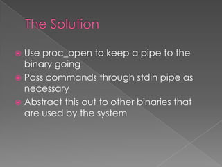  Use proc_open to keep a pipe to the
  binary going
 Pass commands through stdin pipe as
  necessary
 Abstract this out to other binaries that
  are used by the system
 