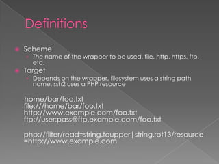    Scheme
    › The name of the wrapper to be used. file, http, https, ftp,
      etc.
   Target
    › Depends on the wrapper, filesystem uses a string path
      name, ssh2 uses a PHP resource

    home/bar/foo.txt
    file:///home/bar/foo.txt
    http://www.example.com/foo.txt
    ftp://user:pass@ftp.example.com/foo.txt

    php://filter/read=string.toupper|string.rot13/resource
    =http://www.example.com
 