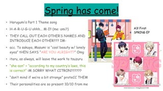 Spring has come!
• Harugumi’s Part 1 Theme song
• H-A-R-U-G-U ohhh... M-I!! (me: omi?)
• THEY CALL OUT EACH OTHER’S NAMES AND
INTRODUCE EACH OTHER??? IM-
• acc. To sakuya, Masumi is “cool beauty w/ lonely
eyes” tHEN SAYS “ARE YOU ALRIGHT?” Omg
• itaru, as always, will leave the work to tsuzuru
• “she-son” + “according to my country’s laws, this
is correct” iM SORRY WHAT CITRON??????
• “don’t mind if we’re a bit strange” proteCC THEM
• Their personalities are so present 10/10 from me
A3! First
SPRING EP
 