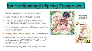 Ever☆Blooming! (Spring Troupe ver.)
• Sung by everyone in the Spring troupe :>
• Same lyrics for all the troupe versions
• THEY SOUND SO CUTE SO HAPPY YES
THEY’RE BLOOMING LOOK AT THEM UWU
• Its pretty easy to pick out Chikage’s voice from
everyone else’s lol
• “Smile, smile, smile, smile, SMILE! MANKAI!”
• Gonna take the time to talk abt how I’m in love
with everyone’s VIVID/BRIGHT outfits- bUT
ESPECIALLY CITRONIA-
• Unfortunately no jokes from spring this time
A3! VIVID
SPRING EP
 
