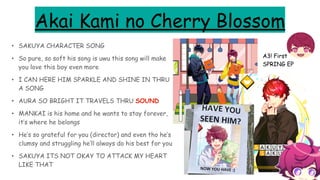 Akai Kami no Cherry Blossom
• SAKUYA CHARACTER SONG
• So pure, so soft his song is uwu this song will make
you love this boy even more
• I CAN HERE HIM SPARKLE AND SHINE IN THRU
A SONG
• AURA SO BRIGHT IT TRAVELS THRU SOUND
• MANKAI is his home and he wants to stay forever,
it’s where he belongs
• He’s so grateful for you (director) and even tho he’s
clumsy and struggling he’ll always do his best for you
• SAKUYA ITS NOT OKAY TO ATTACK MY HEART
LIKE THAT
A3! First
SPRING EP
 