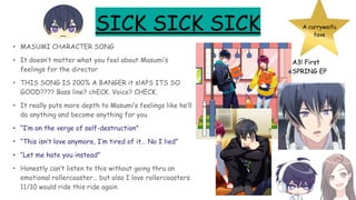 SICK SICK SICK
• MASUMI CHARACTER SONG
• It doesn’t matter what you feel about Masumi’s
feelings for the director
• THIS SONG IS 200% A BANGER it slAPS ITS SO
GOOD???? Bass line? chECK. Voice? CHECK.
• It really puts more depth to Masumi’s feelings like he’ll
do anything and become anything for you
• “I’m on the verge of self-destruction”
• “This isn’t love anymore, I’m tired of it… No I lied”
• “Let me hate you instead”
• Honestly can’t listen to this without going thru an
emotional rollercoaster… but also I love rollercoasters
11/10 would ride this ride again
A currywaifu
fave
A3! First
SPRING EP
 