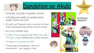 Dandelion no Akubi
• TSUZURU TSUZURU TSUZURU <333333
• THE ENGLISH NAME IS DANDELION’S
YAWN THATS SO CUTE
• It’s soft and Tsuzuru’s voice is so nice to listen
I feel relaxed bye bye stress~ I’m so in love?
• Very very relatable song
• “3 AM; I'm not sleeping” and “What time AM is
it? I can't sleep” honestly we’re sister similar?
• “I chose to be a grown up child”
• “Tsuzuru go to bed please :< this is ur
intervention” - me, typing at 4 am
A3! Blooming
SPRING EP
A currywaifu
fave
 