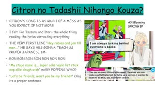 Citron no Tadashii Nihongo Kouza?
• CITRON’S SONG IS AS MUCH OF A MESS AS
YOU EXPECT, IF NOT MORE
• I felt like Tsuzuru and Itaru the whole thing
reading the lyrics correcting everything
• THE VERY FIRST LINE “Hey rabies and jen till
men….” HE SAYS HES GONNA TEACH US
PROPER JAPANESE IM-
• RON RON RON RON RON RON RON
• “My stage name is... super califragile list stick
exp allie dough wish” mARY POPPINS WHO?
• “Let’s be friends, won’t you be my friend?” Omg
its a proper sentence
A3! Blooming
SPRING EP
 