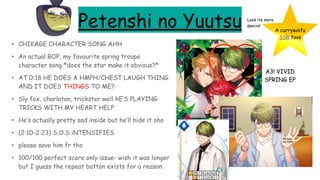 Petenshi no Yuutsu
• CHIKAGE CHARACTER SONG AHH
• An actual BOP, my favourite spring troupe
character song *does the star make it obvious?*
• AT 0:18 HE DOES A HMPH/CHEST LAUGH THING
AND IT DOES THINGS TO ME?
• Sly fox, charlatan, trickster well hE’S PLAYING
TRICKS WITH MY HEART HELP
• He’s actually pretty sad inside but he’ll hide it oho
• (2:10-2:23) S.O.S iNTENSIFIES
• please save him fr tho
• 100/100 perfect score only issue- wish it was longer
but I guess the repeat button exists for a reason
A currywaifu
SSR fave
Look its more
special
Pls hold
my hand
A3! VIVID
SPRING EP
 