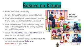 Bokura no Kizuna
• Romeo and Julius’ theme song
• Sung by Sakuya [Romeo] and Masumi [Julius]
• I can't find the English translation so I used my
trusty waifu google translate to help me out
• their encounter was fated and abandoning their
name to travel together & it’s pretty much the
plot ya 10/10 bromance
• Julius: “You have the power, I have the brain” I
mean it’s cute but lowkey diss?
• Honest not the hardest banger out there but it’s
cute and when they say “Bokura no
KizunAAAAA” it gets to me
A3! First
SPRING EP
 