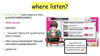 where listen?
• S P O T I F Y [most songs are there
pLASTIC POKER WHEN?]
• APPLE MUSIC
• AMAZON
• … line music? (Sorry I’m uncultured but
that’s a thing?)
• Other places shshshshshsh *how else
will I listen to Golden Encore?*
• jukebox lol
song when??????
matsukawa can play the
instruments as well bc he’s
talented stan him nOW
 