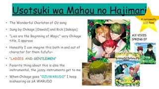 Usotsuki wa Mahou no Hajimari
• The Wonderful Charlatan of Oz song
• Sung by Chikage [Oswald] and Rick [Sakuya]
• “Lies are the Beginning of Magic” very Chikage
title, I approve
• Honestly I can imagine this both in and out of
character for them fufufu~
• “LADIES AND GENTLEMEN”
• Favorite thing about this is also the
instrumental, the jazzy instruments get to me
• When Chikage goes “OZUWARUDO” I keep
mishearing as zA WARUDO
A3! VIVID
SPRING EP
A currywaifu
SSR fave
 