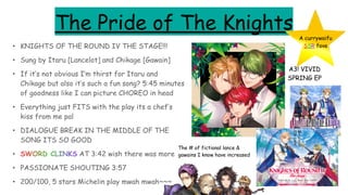 The Pride of The Knights
• KNIGHTS OF THE ROUND IV THE STAGE!!!
• Sung by Itaru [Lancelot] and Chikage [Gawain]
• If it’s not obvious I’m thirst for Itaru and
Chikage but also it’s such a fun song? 5:45 minutes
of goodness like I can picture CHOREO in head
• Everything just FITS with the play its a chef’s
kiss from me pal
• DIALOGUE BREAK IN THE MIDDLE OF THE
SONG ITS SO GOOD
• SWORD CLINKS AT 3:42 wish there was more
• PASSIONATE SHOUTING 3:57
• 200/100, 5 stars Michelin play mwah mwah~~~
A3! VIVID
SPRING EP
A currywaifu
SSR fave
The # of fictional lance &
gawains I know have increased
 