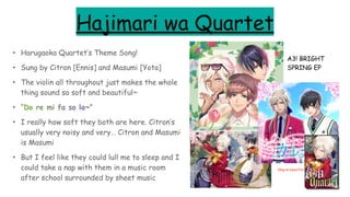 Hajimari wa Quartet
• Harugaoka Quartet’s Theme Song!
• Sung by Citron [Ennis] and Masumi [Yota]
• The violin all throughout just makes the whole
thing sound so soft and beautiful~
• “Do re mi fa so la~”
• I really how soft they both are here. Citron’s
usually very noisy and very… Citron and Masumi
is Masumi
• But I feel like they could lull me to sleep and I
could take a nap with them in a music room
after school surrounded by sheet music
A3! BRIGHT
SPRING EP
Omg so beautiful
 