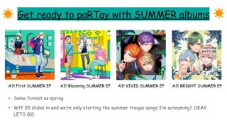 Get ready to paRTay with SUMMER albums
• Same format as spring
• Wtf 25 slides in and we’re only starting the summer troupe songs I’m screaming? OKAY
LETS GO
A3! First SUMMER EP A3! Blooming SUMMER EP A3! VIVID SUMMER EP A3! BRIGHT SUMMER EP
THEY LOOK SO
PRETTY IM
 