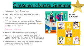 Oresama☆Natsu Summer
• Natsugami’s Part 1 Theme song
• THEY ALL SHOUT EACH OTHER’S NAMES
• “KA - ZU - NA - RI!”
• “It’s not like we get along or anything / But we
don’t hate each other either” guess which iconic
duo said those I’ll wait
• Ore sama ~ ore sama~
• As usual, Misumi wants to play a triangle!!
• This song is an absolute PARTY BOP, GREAT
VIBES HELPS YOU WAKE UP IN THE MORNING
• The amount of times they say give me more has
Britney Spears shaking gr8888 song
A currywaifu
fave
A3! First
SUMMER EP
 