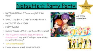 Natsutte☆ Party Party!
• NATSUGUMI Part 2 Theme song NOW W/
9MON
• SHOUTING EACH OTHER’S NAMES PART 2
• NATSUTTE YEAH YEAH!
• PARTY PARTY!
• Summer troupe LOVES to party and this is proof
• “We’re just like cats and dogs, this place’s
already a zoo!” omg yuki if only you knew what a
zoo y’all will be in A7!
• “Are vibes triangles?”
• Kumon wants to MAKE SOME NOISE!!!
A currywaifu
fave
A3! VIVID
SUMMER EP
 