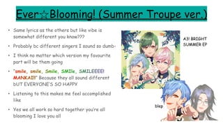 Ever☆Blooming! (Summer Troupe ver.)
• Same lyrics as the others but like vibe is
somewhat different you know???
• Probably bc different singers I sound so dumb-
• I think no matter which version my favourite
part will be them going
• “smile, smile, Smile, SMIle, SMILEEEE!
MANKAI!!” Because they all sound different
bUT EVERYONE’S SO HAPPY
• Listening to this makes me feel accomplished
like
• Yes we all work so hard together you’re all
blooming I love you all
A3! BRIGHT
SUMMER EP
blep
 